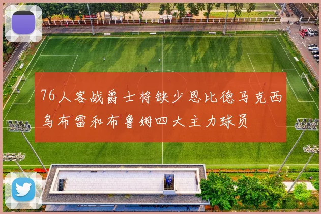 76人客战爵士将缺少恩比德马克西乌布雷和布鲁姆四大主力球员
