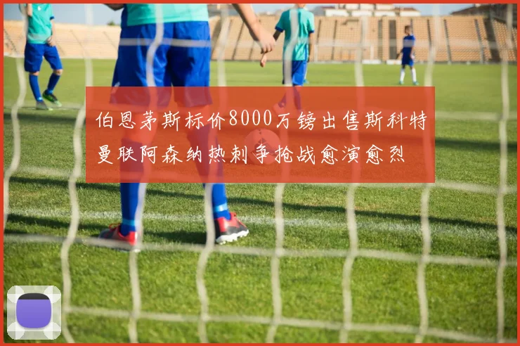 伯恩茅斯标价8000万镑出售斯科特曼联阿森纳热刺争抢战愈演愈烈