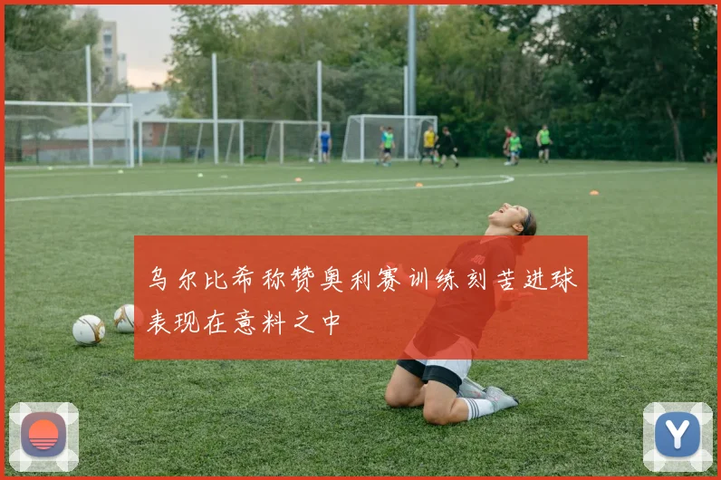乌尔比希称赞奥利赛训练刻苦进球表现在意料之中