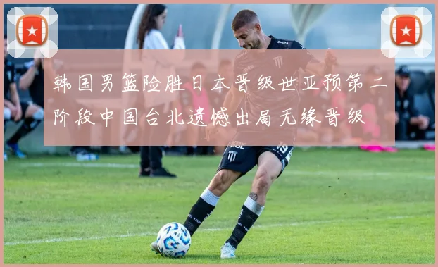 韩国男篮险胜日本晋级世亚预第二阶段中国台北遗憾出局无缘晋级