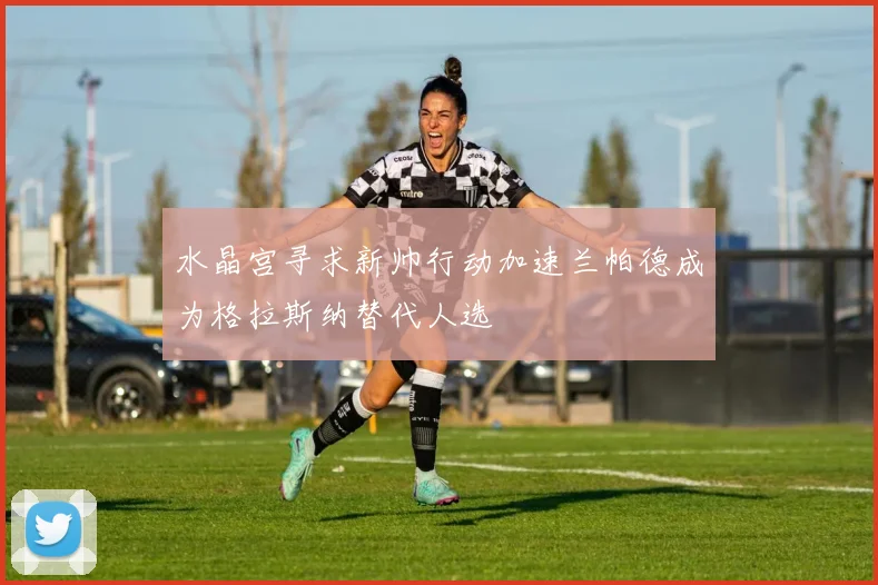 水晶宫寻求新帅行动加速兰帕德成为格拉斯纳替代人选