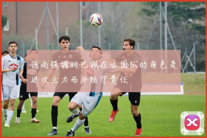 德尚强调姆巴佩在法国队的角色是进攻主力而非防守责任