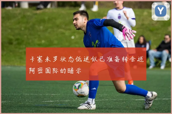 卡塞米罗状态低迷似已准备转会迈阿密国际的暗示