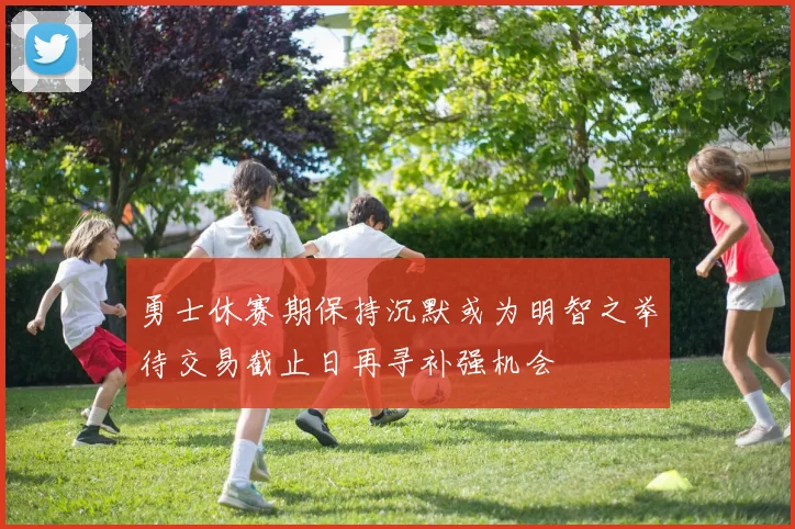 勇士休赛期保持沉默或为明智之举待交易截止日再寻补强机会