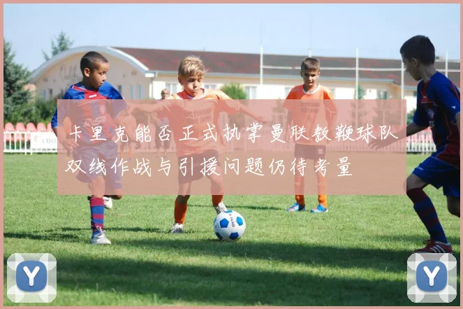 卡里克能否正式执掌曼联教鞭球队双线作战与引援问题仍待考量