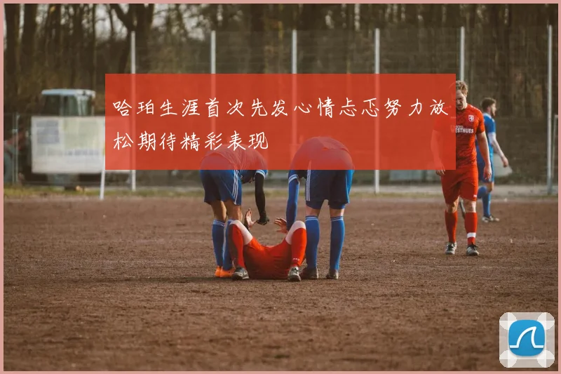 哈珀生涯首次先发心情忐忑努力放松期待精彩表现