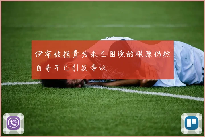 伊布被指责为米兰困境的根源仍然自夸不已引发争议