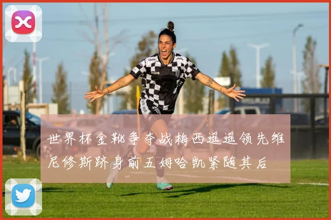 世界杯金靴争夺战梅西遥遥领先维尼修斯跻身前五姆哈凯紧随其后