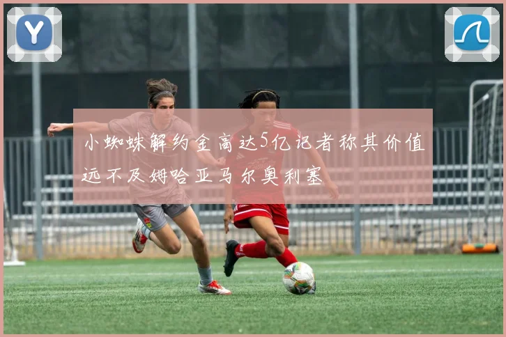 小蜘蛛解约金高达5亿记者称其价值远不及姆哈亚马尔奥利塞
