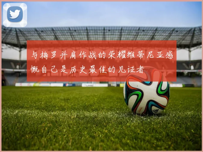 与梅罗并肩作战的荣耀维蒂尼亚感慨自己是历史最佳的见证者