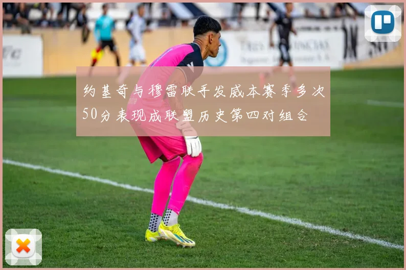 约基奇与穆雷联手发威本赛季多次50分表现成联盟历史第四对组合