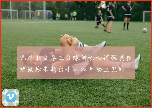 巴格利分享三分球训练心得强调教练鼓励果断出手以拉开场上空间
