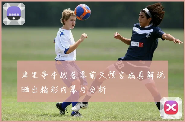 库里争夺战落幕前天预言成真解说晒出精彩内幕与分析