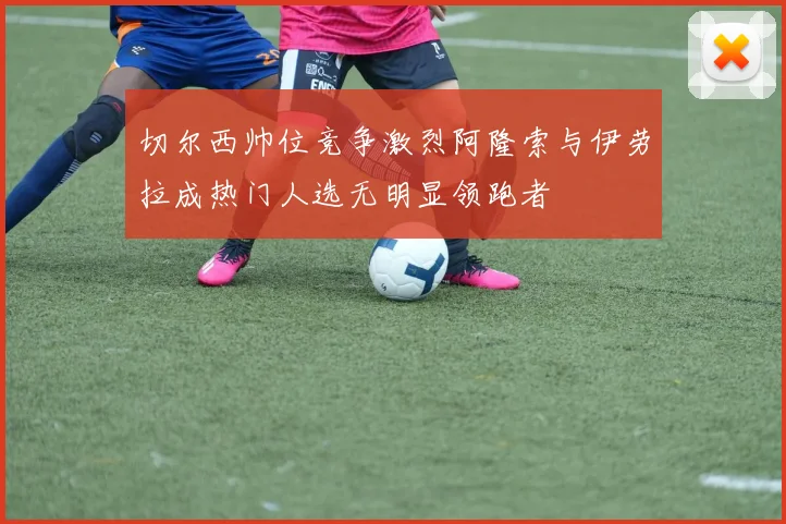 切尔西帅位竞争激烈阿隆索与伊劳拉成热门人选无明显领跑者