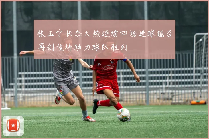 张玉宁状态火热连续四场进球能否再创佳绩助力球队胜利