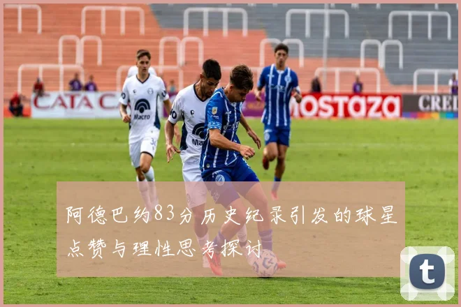 阿德巴约83分历史纪录引发的球星点赞与理性思考探讨