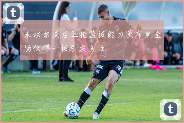 米切尔谈后卫抢篮板能力莫布里全场仅得一板引发关注