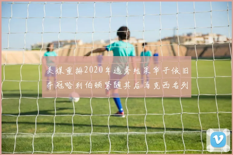 美媒重排2020年选秀结果华子依旧夺冠哈利伯顿紧随其后马克西名列第三