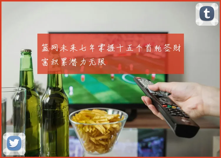篮网未来七年掌握十五个首轮签财富积累潜力无限
