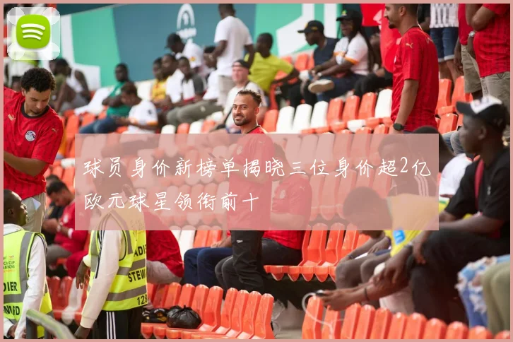 球员身价新榜单揭晓三位身价超2亿欧元球星领衔前十