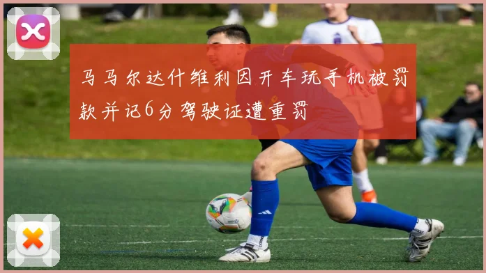 马马尔达什维利因开车玩手机被罚款并记6分驾驶证遭重罚