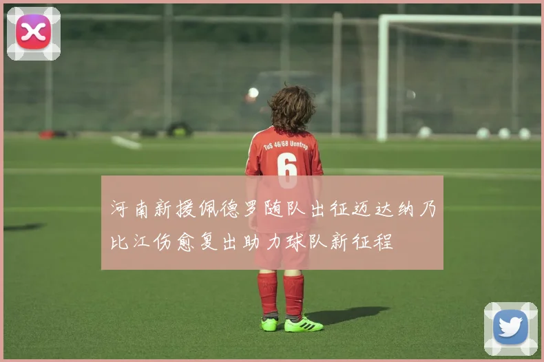 河南新援佩德罗随队出征迈达纳乃比江伤愈复出助力球队新征程