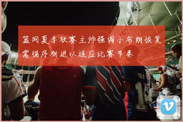 篮网夏季联赛主帅强调小布朗恢复需循序渐进以适应比赛节奏