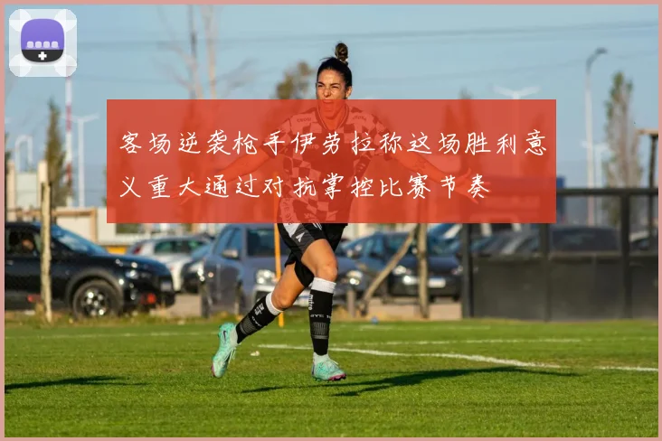 客场逆袭枪手伊劳拉称这场胜利意义重大通过对抗掌控比赛节奏