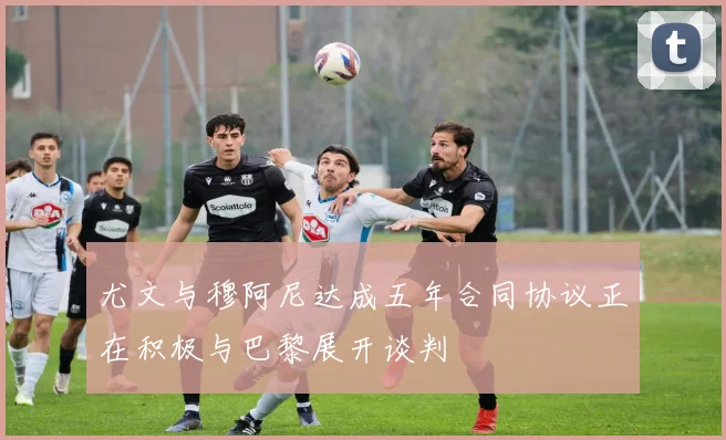尤文与穆阿尼达成五年合同协议正在积极与巴黎展开谈判