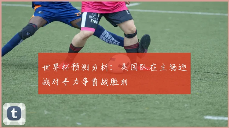 世界杯预测分析：美国队在主场迎战对手力争首战胜利