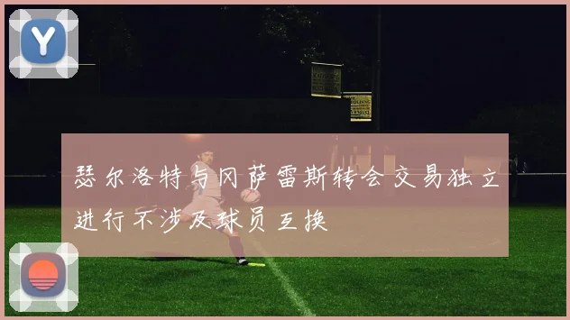 瑟尔洛特与冈萨雷斯转会交易独立进行不涉及球员互换